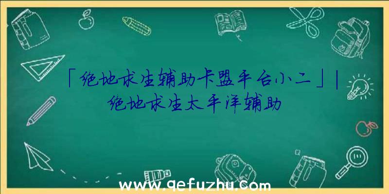 「绝地求生辅助卡盟平台小二」|绝地求生太平洋辅助